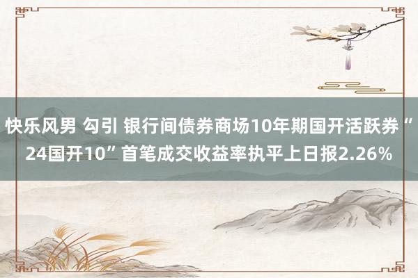 快乐风男 勾引 银行间债券商场10年期国开活跃券“24国开10”首笔成交收益率执平上日报2.26%