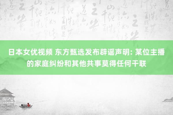 日本女优视频 东方甄选发布辟谣声明: 某位主播的家庭纠纷和其他共事莫得任何干联