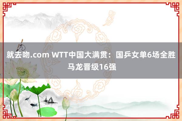 就去吻.com WTT中国大满贯：国乒女单6场全胜 马龙晋级16强