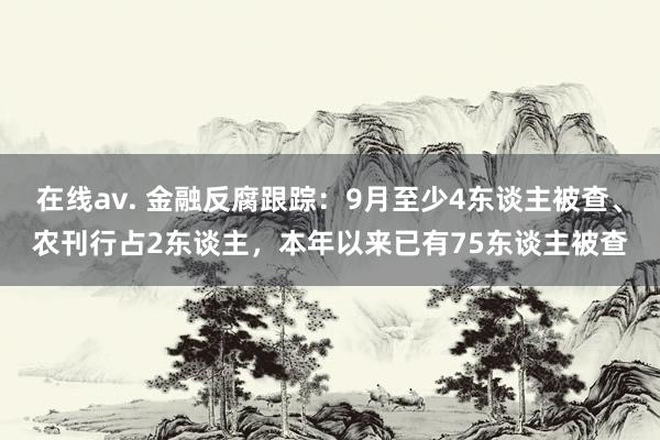 在线av. 金融反腐跟踪：9月至少4东谈主被查、农刊行占2东谈主，本年以来已有75东谈主被查