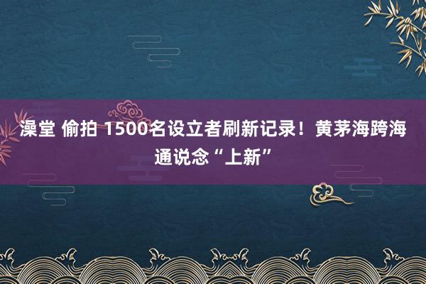 澡堂 偷拍 1500名设立者刷新记录！黄茅海跨海通说念“上新”