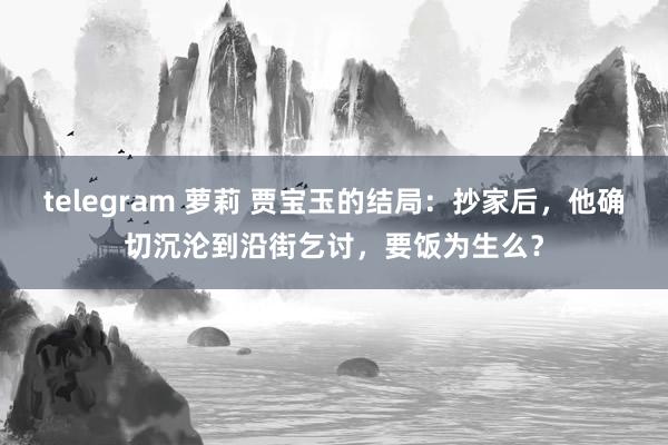 telegram 萝莉 贾宝玉的结局：抄家后，他确切沉沦到沿街乞讨，要饭为生么？