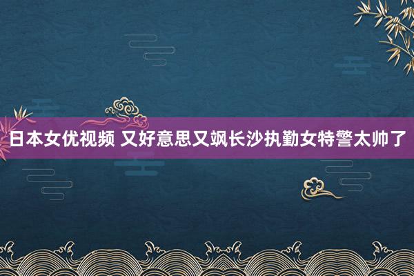 日本女优视频 又好意思又飒长沙执勤女特警太帅了