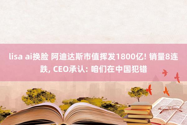 lisa ai换脸 阿迪达斯市值挥发1800亿! 销量8连跌， CEO承认: 咱们在中国犯错