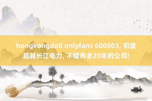 hongkongdoll onlyfans 600803， 初度超越长江电力， 不错养老20年的公司!