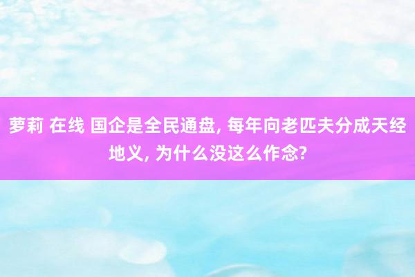 萝莉 在线 国企是全民通盘， 每年向老匹夫分成天经地义， 为什么没这么作念?