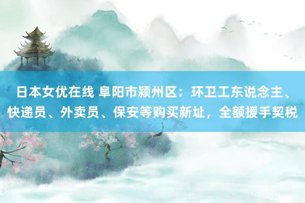 日本女优在线 阜阳市颍州区：环卫工东说念主、快递员、外卖员、保安等购买新址，全额援手契税