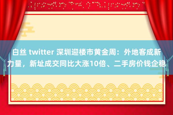 白丝 twitter 深圳迎楼市黄金周：外地客成新力量，新址成交同比大涨10倍、二手房价钱企稳