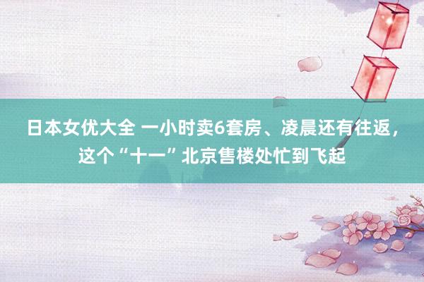 日本女优大全 一小时卖6套房、凌晨还有往返，这个“十一”北京售楼处忙到飞起