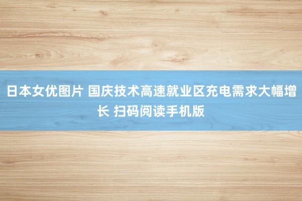 日本女优图片 国庆技术高速就业区充电需求大幅增长 扫码阅读手机版