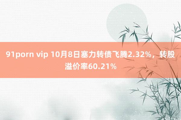 91porn vip 10月8日塞力转债飞腾2.32%，转股溢价率60.21%