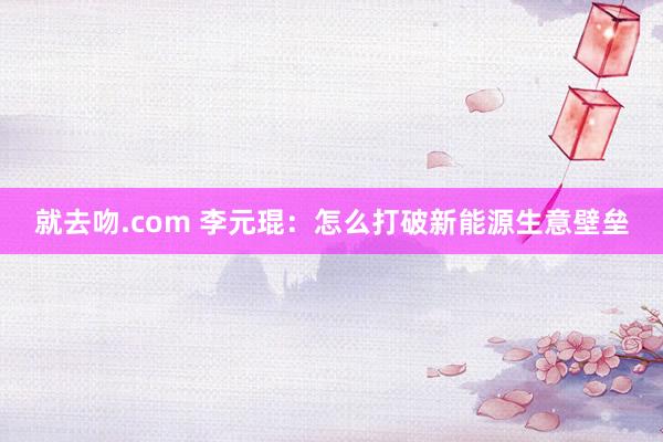 就去吻.com 李元琨：怎么打破新能源生意壁垒