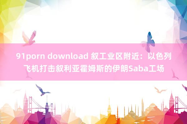 91porn download 叙工业区附近：以色列飞机打击叙利亚霍姆斯的伊朗Saba工场