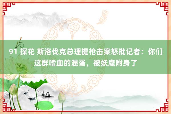 91 探花 斯洛伐克总理提枪击案怒批记者：你们这群嗜血的混蛋，被妖魔附身了