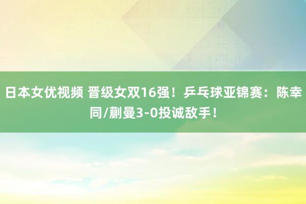 日本女优视频 晋级女双16强！乒乓球亚锦赛：陈幸同/蒯曼3-0投诚敌手！