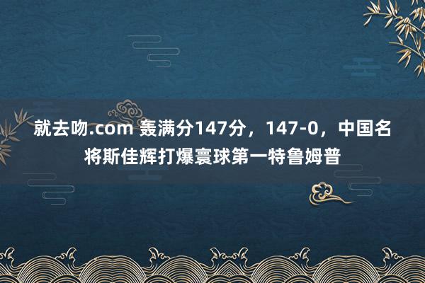 就去吻.com 轰满分147分，147-0，中国名将斯佳辉打爆寰球第一特鲁姆普