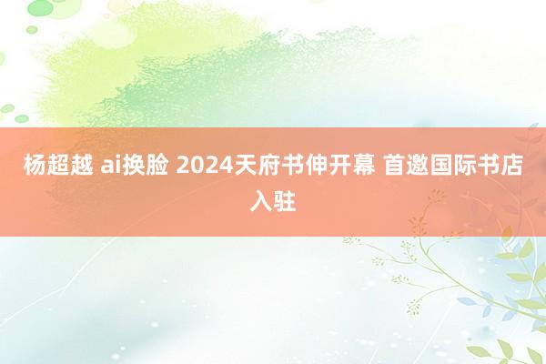 杨超越 ai换脸 2024天府书伸开幕 首邀国际书店入驻