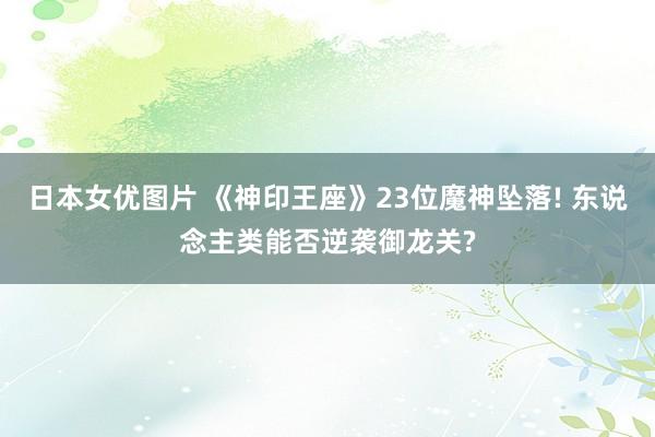 日本女优图片 《神印王座》23位魔神坠落! 东说念主类能否逆袭御龙关?