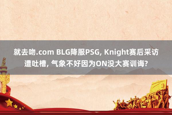 就去吻.com BLG降服PSG， Knight赛后采访遭吐槽， 气象不好因为ON没大赛训诲?