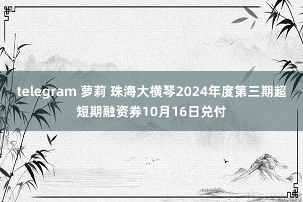 telegram 萝莉 珠海大横琴2024年度第三期超短期融资券10月16日兑付