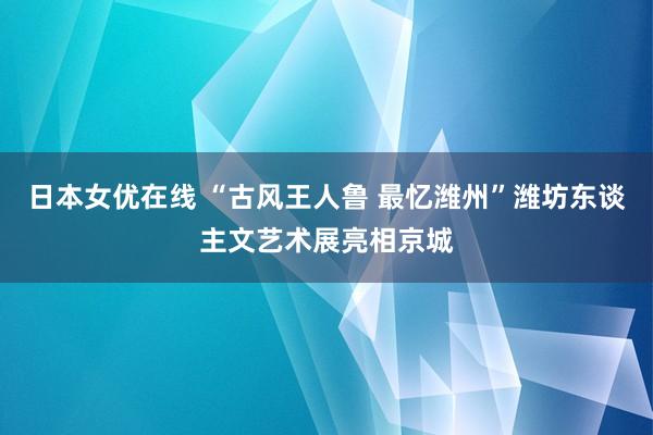 日本女优在线 “古风王人鲁 最忆潍州”潍坊东谈主文艺术展亮相京城