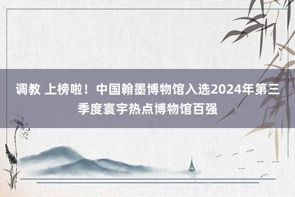 调教 上榜啦！中国翰墨博物馆入选2024年第三季度寰宇热点博物馆百强