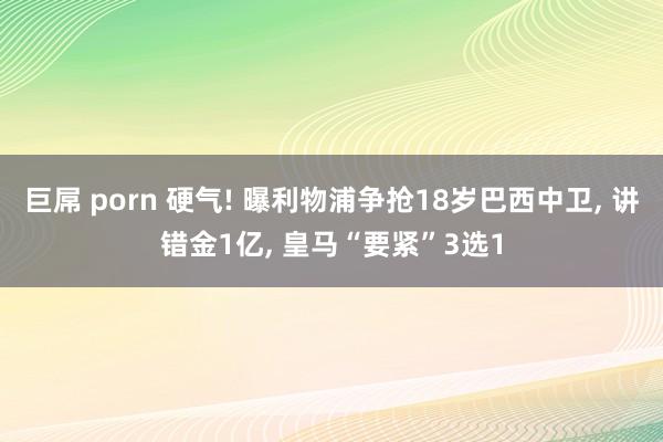 巨屌 porn 硬气! 曝利物浦争抢18岁巴西中卫， 讲错金1亿， 皇马“要紧”3选1