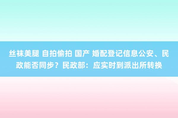 丝袜美腿 自拍偷拍 国产 婚配登记信息公安、民政能否同步？民政部：应实时到派出所转换