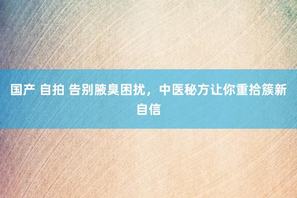 国产 自拍 告别腋臭困扰，中医秘方让你重拾簇新自信