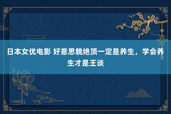 日本女优电影 好意思貌绝顶一定是养生，学会养生才是王谈