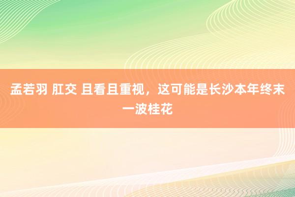 孟若羽 肛交 且看且重视，这可能是长沙本年终末一波桂花