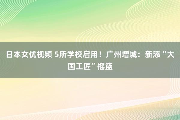 日本女优视频 5所学校启用！广州增城：新添“大国工匠”摇篮