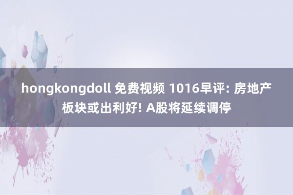 hongkongdoll 免费视频 1016早评: 房地产板块或出利好! A股将延续调停