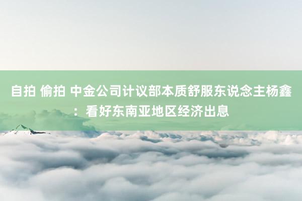 自拍 偷拍 中金公司计议部本质舒服东说念主杨鑫：看好东南亚地区经济出息