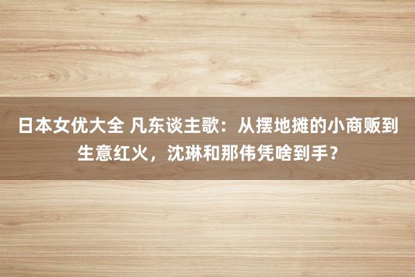 日本女优大全 凡东谈主歌：从摆地摊的小商贩到生意红火，沈琳和那伟凭啥到手？