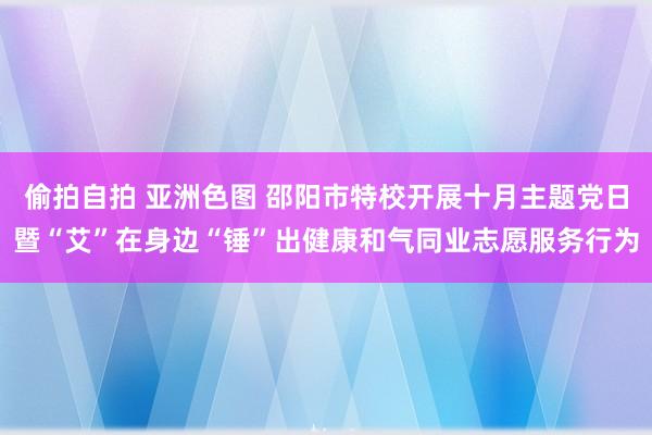 偷拍自拍 亚洲色图 邵阳市特校开展十月主题党日暨“艾”在身边“锤”出健康和气同业志愿服务行为