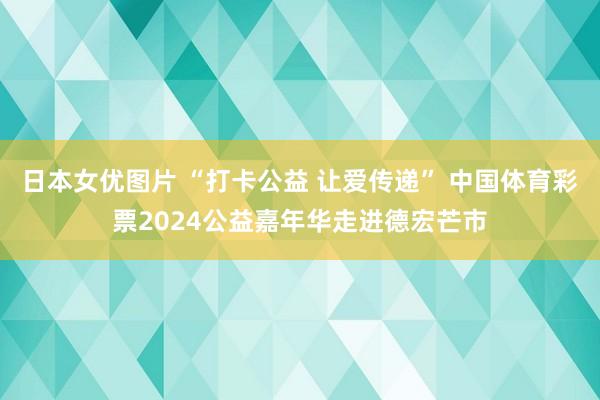 日本女优图片 “打卡公益 让爱传递” 中国体育彩票2024公益嘉年华走进德宏芒市