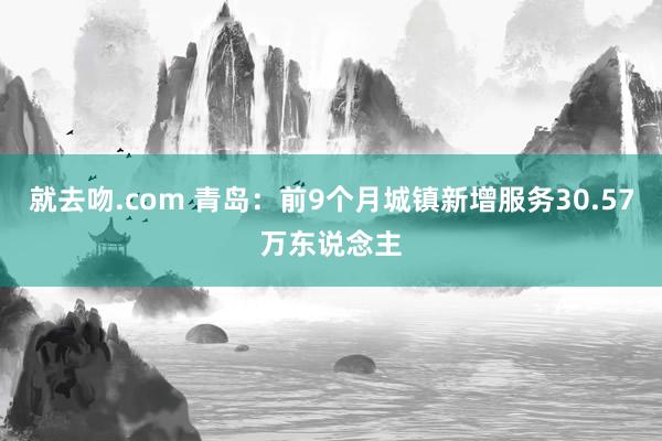 就去吻.com 青岛：前9个月城镇新增服务30.57万东说念主