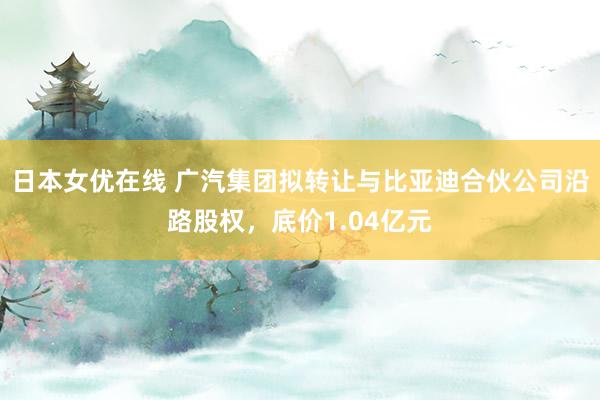 日本女优在线 广汽集团拟转让与比亚迪合伙公司沿路股权，底价1.04亿元