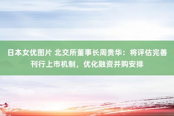 日本女优图片 北交所董事长周贵华：将评估完善刊行上市机制，优化融资并购安排