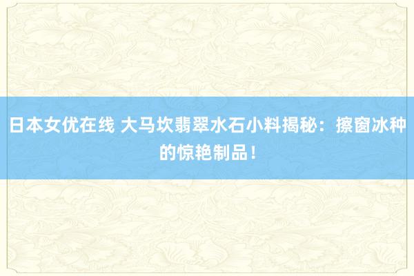 日本女优在线 大马坎翡翠水石小料揭秘：擦窗冰种的惊艳制品！