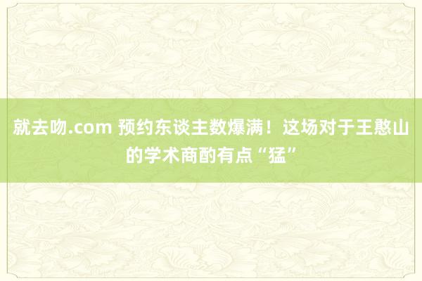 就去吻.com 预约东谈主数爆满！这场对于王憨山的学术商酌有点“猛”