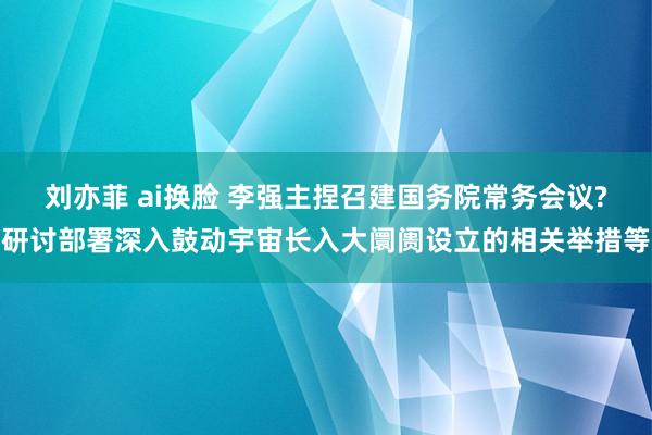 刘亦菲 ai换脸 李强主捏召建国务院常务会议?研讨部署深入鼓动宇宙长入大阛阓设立的相关举措等