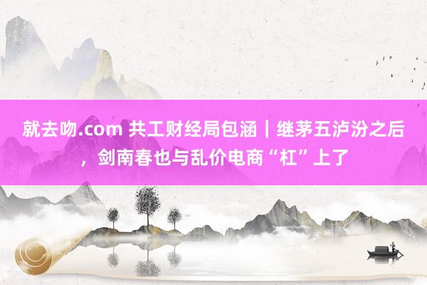 就去吻.com 共工财经局包涵｜继茅五泸汾之后，剑南春也与乱价电商“杠”上了