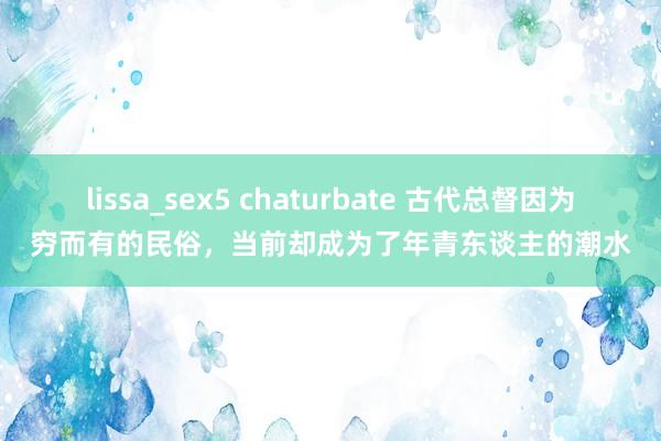 lissa_sex5 chaturbate 古代总督因为穷而有的民俗，当前却成为了年青东谈主的潮水