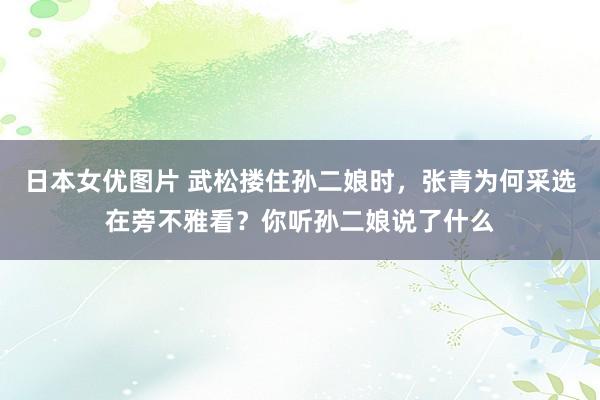 日本女优图片 武松搂住孙二娘时，张青为何采选在旁不雅看？你听孙二娘说了什么