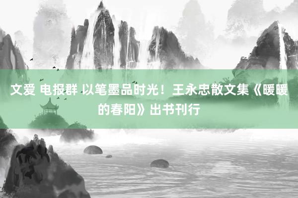 文爱 电报群 以笔墨品时光！王永忠散文集《暖暖的春阳》出书刊行