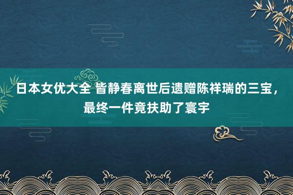 日本女优大全 皆静春离世后遗赠陈祥瑞的三宝，最终一件竟扶助了寰宇