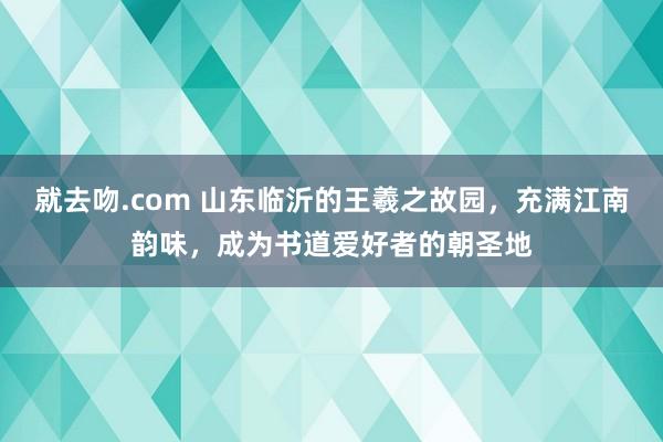 就去吻.com 山东临沂的王羲之故园，充满江南韵味，成为书道爱好者的朝圣地