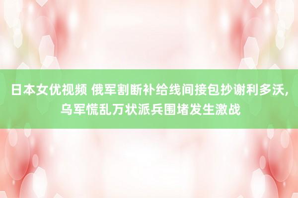 日本女优视频 俄军割断补给线间接包抄谢利多沃， 乌军慌乱万状派兵围堵发生激战